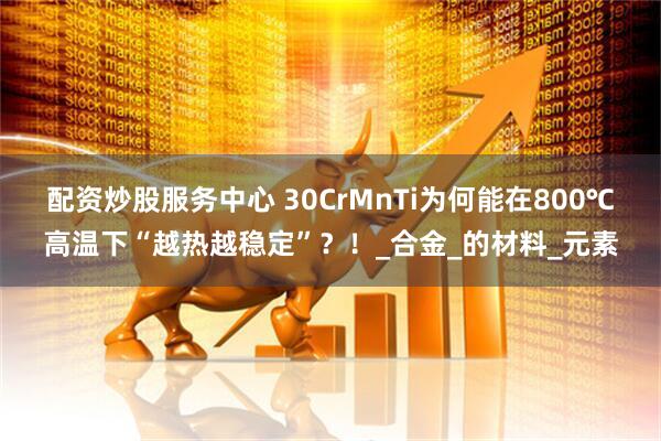 配资炒股服务中心 30CrMnTi为何能在800℃高温下“越热越稳定”？！_合金_的材料_元素