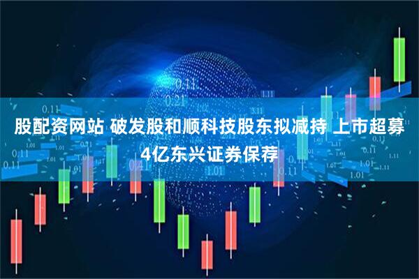 股配资网站 破发股和顺科技股东拟减持 上市超募4亿东兴证券保荐