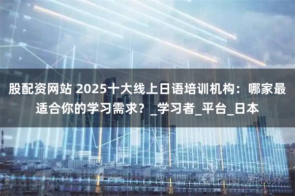 股配资网站 2025十大线上日语培训机构：哪家最适合你的学习需求？_学习者_平台_日本